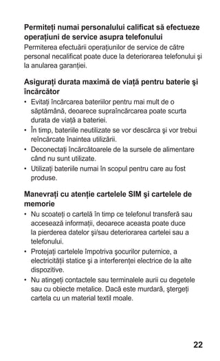 Permiteţi numai personalului calificat să efectueze
operaţiuni de service asupra telefonului
Permiterea efectuării operaţiunilor de service de către
personal necalificat poate duce la deteriorarea telefonului şi
la anularea garanţiei.

Asiguraţi durata maximă de viaţă pentru baterie şi
încărcător
• Evitaţi încărcarea bateriilor pentru mai mult de o
  săptămână, deoarece supraîncărcarea poate scurta
  durata de viaţă a bateriei.
• În timp, bateriile neutilizate se vor descărca şi vor trebui
  reîncărcate înaintea utilizării.
• Deconectaţi încărcătoarele de la sursele de alimentare
  când nu sunt utilizate.
• Utilizaţi bateriile numai în scopul pentru care au fost
  produse.

Manevraţi cu atenţie cartelele SIM şi cartelele de
memorie
• Nu scoateţi o cartelă în timp ce telefonul transferă sau
  accesează informaţii, deoarece aceasta poate duce
  la pierderea datelor şi/sau deteriorarea cartelei sau a
  telefonului.
• Protejaţi cartelele împotriva şocurilor puternice, a
  electricităţii statice şi a interferenţei electrice de la alte
  dispozitive.
• Nu atingeţi contactele sau terminalele aurii cu degetele
  sau cu obiecte metalice. Dacă este murdară, ştergeţi
  cartela cu un material textil moale.




                                                               22
 