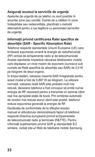 Asiguraţi accesul la serviciile de urgenţă
Apelurile de urgenţă de pe telefon nu sunt posibile în
anumite zone sau condiţii. Înainte de a călători în zone
îndepărtate sau nedezvoltate, planificaţi o metodă
alternativă pentru a lua legătura cu personalul serviciilor
de urgenţă.

Informaţii privind certificarea Ratei specifice de
absorbţie (SAR - Specific Absorption Rate)
Telefonul respectă standardele Uniunii Europene (UE) care
limitează expunerea umană la energie de radiofrecvenţă
(RF) emisă de echipamente radio şi de telecomunicaţii.
Aceste standarde împiedică vânzarea telefoanelor mobile
care depăşesc un nivel maxim de expunere (cunoscut sub
numele de Rată specifică de absorbţie sau SAR) de 2,0 W
pe kilogram de ţesut organic.
În timpul testării, valoarea maximă SAR înregistrată pentru
acest model a fost de 0,897 W pe kilogram. La utilizare
normală, valoarea reală SAR este probabil mult mai
redusă, deoarece telefonul a fost conceput să emită numai
energia de RF necesară pentru a transmite un semnal către
cea mai apropiată staţie de bază. Prin emiterea automată
de niveluri mai reduse atunci când este posibil, telefonul
reduce expunerea generală la energie de RF.
Declaraţia de conformitate de la sfârşitul acestui
manual al utilizatorului demonstrează faptul că telefonul
respectă Directiva europeană privind echipamentele
de telecomunicaţii radio şi terminale (R&TTE). Pentru
informaţii suplimentare privind SAR şi standardele EU
similare, vizitaţi site-ul Web de telefoane mobile Samsung.




23
 