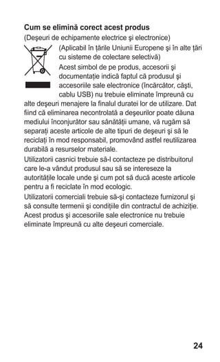 Cum se elimină corect acest produs
(Deşeuri de echipamente electrice şi electronice)
              (Aplicabil în ţările Uniunii Europene şi în alte ţări
              cu sisteme de colectare selectivă)
              Acest simbol de pe produs, accesorii şi
              documentaţie indică faptul că produsul şi
              accesoriile sale electronice (încărcător, căşti,
              cablu USB) nu trebuie eliminate împreună cu
alte deşeuri menajere la finalul duratei lor de utilizare. Dat
fiind că eliminarea necontrolată a deşeurilor poate dăuna
mediului înconjurător sau sănătăţii umane, vă rugăm să
separaţi aceste articole de alte tipuri de deşeuri şi să le
reciclaţi în mod responsabil, promovând astfel reutilizarea
durabilă a resurselor materiale.
Utilizatorii casnici trebuie să-l contacteze pe distribuitorul
care le-a vândut produsul sau să se intereseze la
autorităţile locale unde şi cum pot să ducă aceste articole
pentru a fi reciclate în mod ecologic.
Utilizatorii comerciali trebuie să-şi contacteze furnizorul şi
să consulte termenii şi condiţiile din contractul de achiziţie.
Acest produs şi accesoriile sale electronice nu trebuie
eliminate împreună cu alte deşeuri comerciale.




                                                               24
 