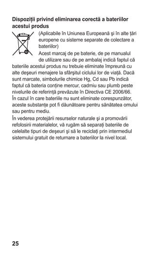 Dispoziţii privind eliminarea corectă a bateriilor
acestui produs
              (Aplicabile în Uniunea Europeană şi în alte ţări
              europene cu sisteme separate de colectare a
              bateriilor)
              Acest marcaj de pe baterie, de pe manualul
              de utilizare sau de pe ambalaj indică faptul că
bateriile acestui produs nu trebuie eliminate împreună cu
alte deşeuri menajere la sfârşitul ciclului lor de viaţă. Dacă
sunt marcate, simbolurile chimice Hg, Cd sau Pb indică
faptul că bateria conţine mercur, cadmiu sau plumb peste
nivelurile de referinţă prevăzute în Directiva CE 2006/66.
În cazul în care bateriile nu sunt eliminate corespunzător,
aceste substanţe pot fi dăunătoare pentru sănătatea omului
sau pentru mediu.
În vederea protejării resurselor naturale şi a promovării
refolosirii materialelor, vă rugăm să separaţi bateriile de
celelalte tipuri de deşeuri şi să le reciclaţi prin intermediul
sistemului gratuit de returnare a bateriilor la nivel local.




25
 