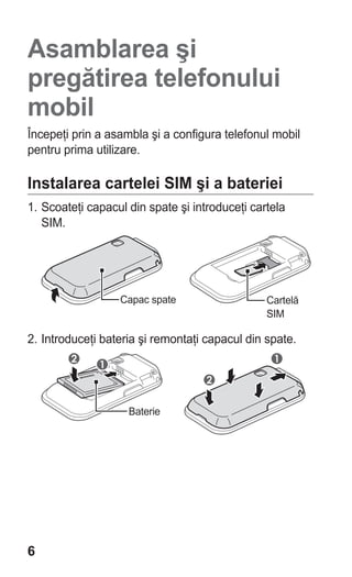 Asamblarea şi
pregătirea telefonului
mobil
Începeţi prin a asambla şi a configura telefonul mobil
pentru prima utilizare.

Instalarea cartelei SIM şi a bateriei
1. Scoateţi capacul din spate şi introduceţi cartela
   SIM.




                  Capac spate                   Cartelă
                                                SIM

2. Introduceţi bateria şi remontaţi capacul din spate.




                    Baterie




6
 