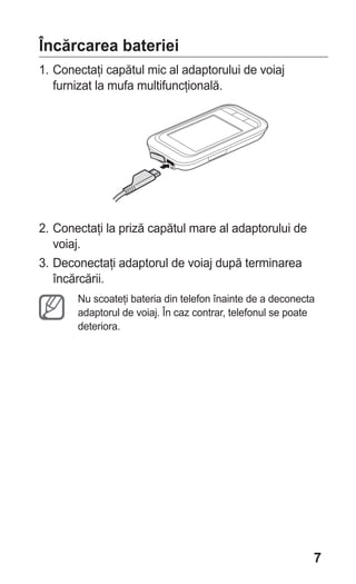 Încărcarea bateriei
1. Conectaţi capătul mic al adaptorului de voiaj
   furnizat la mufa multifuncţională.




2. Conectaţi la priză capătul mare al adaptorului de
   voiaj.
3. Deconectaţi adaptorul de voiaj după terminarea
   încărcării.
       Nu scoateţi bateria din telefon înainte de a deconecta
       adaptorul de voiaj. În caz contrar, telefonul se poate
       deteriora.




                                                            7
 