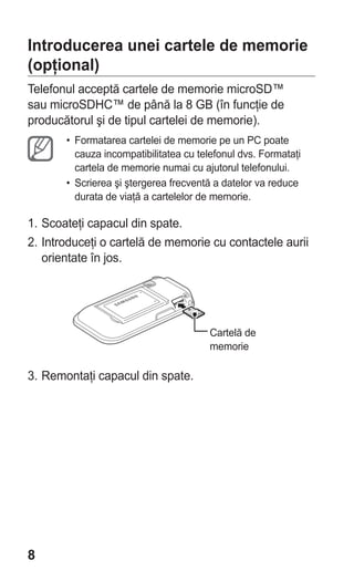 Introducerea unei cartele de memorie
(opţional)
Telefonul acceptă cartele de memorie microSD™
sau microSDHC™ de până la 8 GB (în funcţie de
producătorul şi de tipul cartelei de memorie).
       • Formatarea cartelei de memorie pe un PC poate
         cauza incompatibilitatea cu telefonul dvs. Formataţi
         cartela de memorie numai cu ajutorul telefonului.
       • Scrierea şi ştergerea frecventă a datelor va reduce
         durata de viaţă a cartelelor de memorie.

1. Scoateţi capacul din spate.
2. Introduceţi o cartelă de memorie cu contactele aurii
   orientate în jos.




                                        Cartelă de
                                        memorie

3. Remontaţi capacul din spate.




8
 