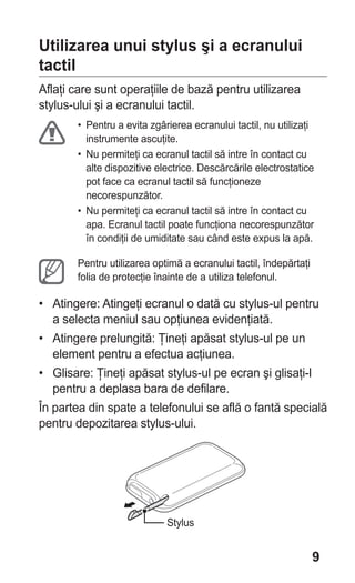 Utilizarea unui stylus şi a ecranului
tactil
Aflaţi care sunt operaţiile de bază pentru utilizarea
stylus-ului şi a ecranului tactil.
       • Pentru a evita zgârierea ecranului tactil, nu utilizaţi
         instrumente ascuţite.
       • Nu permiteţi ca ecranul tactil să intre în contact cu
         alte dispozitive electrice. Descărcările electrostatice
         pot face ca ecranul tactil să funcţioneze
         necorespunzător.
       • Nu permiteţi ca ecranul tactil să intre în contact cu
         apa. Ecranul tactil poate funcţiona necorespunzător
         în condiţii de umiditate sau când este expus la apă.

       Pentru utilizarea optimă a ecranului tactil, îndepărtaţi
       folia de protecţie înainte de a utiliza telefonul.

• Atingere: Atingeţi ecranul o dată cu stylus-ul pentru
   a selecta meniul sau opţiunea evidenţiată.
• Atingere prelungită: Ţineţi apăsat stylus-ul pe un
   element pentru a efectua acţiunea.
• Glisare: Ţineţi apăsat stylus-ul pe ecran şi glisaţi-l
   pentru a deplasa bara de defilare.
În partea din spate a telefonului se află o fantă specială
pentru depozitarea stylus-ului.




                            Stylus


                                                                  9
 