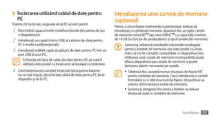 ›   Încărcarea utilizând cablul de date pentru                            Introducerea unei cartele de memorie
    PC                                                                    (opţional)
Înainte de încărcare, asiguraţi-vă că PC-ul este pornit.
                                                                          Pentru a stoca fişiere multimedia suplimentare, trebuie să
1   Deschideţi capacul mufei multifuncţionale din partea de sus           introduceţi o cartelă de memorie. Aparatul dvs. acceptă cartele
    a dispozitivului.                                                     de memorie microSD™ sau microSDHC™ cu capacităţi maxime
2   Introduceţi un capăt (micro USB) al cablului de date pentru           de 16 GB (în funcţie de producătorul şi tipul cartelei de memorie).
    PC în mufa multifuncţională.                                                 Samsung utilizează standarde industriale omologate
3   Introduceţi celălalt capăt al cablului de date pentru PC într-un             pentru cartelele de memorie, dar este posibil ca unele
                                                                                 mărci să nu fie complet compatibile cu dispozitivul dvs.
    port USB al unui PC.
                                                                                 Utilizarea unei cartele de memorie incompatibile poate
        În funcţie de tipul de cablu de date pentru PC pe care îl                afecta dispozitivul sau cartela de memorie şi poate
        utilizaţi, este posibil ca încărcarea să înceapă cu întârziere.          deteriora datele memorate pe cartelă.
4   Când bateria este complet încărcată (pictograma bateriei                     •	 Telefonul dvs. acceptă numai structura de fişiere FAT
    nu se mai mişcă), deconectaţi cablul de date pentru PC de la                    pentru cartelele de memorie. Dacă introduceţi o cartelă
    dispozitiv şi de la PC.                                                         formatată cu o altă structură de fişiere, dispozitivul va
                                                                                    solicita reformatarea cartelei de memorie.
                                                                                 •	 Scrierea şi ştergerea frecventă a datelor va reduce
                                                                                    durata de viaţă a cartelelor de memorie.




                                                                                                                          Asamblarea     11
 