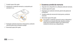 1   Scoateţi capacul din spate.                                ›   Scoaterea cartelei de memorie
2   Introduceţi o cartelă de memorie cu contactele aurii       1   Asiguraţi-vă că, dispozitivul nu utilizează cartela de memorie.
    orientate în sus.
                                                               2   Scoateţi capacul din spate.
                                                               3   Împingeţi uşor cartela de memorie, până la decuplarea de
                                                                   la dispozitiv.
                                                               4   Scoateţi cartela de memorie din slotul pentru cartela de
                                                                   memorie.
                                                               5   Remontaţi capacul din spate.
                                                                     Nu scoateţi o cartelă de memorie în timp ce dispozitivul
                                                                     transferă sau accesează informaţii, deoarece aceasta
                                                                     poate duce la pierderea datelor sau la deteriorarea
3   Împingeţi cartela de memorie în slotul pentru cartela de         cartelei de memorie sau a dispozitivului.
    memorie până când se fixează în poziţie.
4   Remontaţi capacul din spate.




12 Asamblarea
 