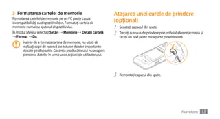 ›   Formatarea cartelei de memorie                                 Ataşarea unei curele de prindere
Formatarea cartelei de memorie pe un PC poate cauza
incompatibilităţi cu dispozitivul dvs. Formataţi cartela de        (opţional)
memorie numai cu ajutorul dispozitivului.                          1   Scoateţi capacul din spate.
În modul Meniu, selectaţi Setări → Memorie → Detalii cartelă
→ Format → Da.
                                                                   2   Treceţi cureaua de prindere prin orificiul aferent acesteia şi
                                                                       faceţi un nod peste mica parte proeminentă.
      Înainte de a formata cartela de memorie, nu uitaţi să
      realizaţi copii de rezervă ale tuturor datelor importante
      stocate pe dispozitiv. Garanţia producătorului nu acoperă
      pierderea datelor în urma unor acţiuni ale utilizatorului.




                                                                   3   Remontaţi capacul din spate.




                                                                                                                     Asamblarea    13
 