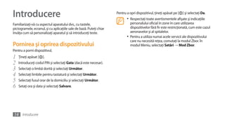 Introducere                                                           Pentru a opri dispozitivul, ţineţi apăsat pe [   ] şi selectaţi Da.
                                                                             •	 Respectaţi toate avertismentele afişate şi indicaţiile
Familiarizaţi-vă cu aspectul aparatului dvs., cu tastele,                       personalului oficial în zone în care utilizarea
pictogramele, ecranul, şi cu aplicaţiile sale de bază. Puteţi chiar             dispozitivelor fără fir este restricţionată, cum este cazul
învăţa cum să personalizaţi aparatul şi să introduceţi teste.                   aeronavelor şi al spitalelor.
                                                                             •	 Pentru a utiliza numai acele servicii ale dispozitivului
                                                                                care nu necesită reţea, comutaţi la modul Zbor. În
Pornirea şi oprirea dispozitivului                                              modul Meniu, selectaţi Setări →	Mod Zbor.
Pentru a porni dispozitivul,
1   Ţineţi apăsat [   ].
2   Introduceţi codul PIN şi selectaţi Gata (dacă este necesar).
3   Selectaţi o limbă dorită şi selectaţi Următor.
4   Selectaţi limbile pentru tastatură şi selectaţi Următor.
5   Selectaţi fusul orar de la domiciliu şi selectaţi Următor.
6   Setaţi ora şi data şi selectaţi Salvare.




14 Introducere
 