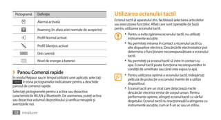 Pictogramă    Definiţie                                          Utilizarea ecranului tactil
                  Alarmă activată                                    Ecranul tactil al aparatului dvs. facilitează selectarea articolelor
                                                                     sau executarea funcţiilor. Aflaţi care sunt operaţiile de bază
                  Roaming (în afara ariei normale de acoperire)      pentru utilizarea ecranului tactil.
                                                                            •	 Pentru a evita zgârierea ecranului tactil, nu utilizaţi
                  Profil Normal activat                                        instrumente ascuţite.
                                                                            •	 Nu permiteţi intrarea în contact a ecranului tactil cu
                  Profil Silenţios activat                                     alte dispozitive electrice. Descărcările electrostatice pot
                  Oră curentă                                                  determina o funcţionare necorespunzătoare a ecranului
                                                                               tactil.
                  Nivel de energie a bateriei                               •	 Nu permiteţi ca ecranul tactil să intre în contact cu
                                                                               apa. Ecranul tactil poate funcţiona necorespunzător în
                                                                               condiţii de umiditate sau când este expus la apă.
›    Panou Comenzi rapide                                                   •	 Pentru utilizarea optimă a ecranului tactil, îndepărtaţi
În modul Repaus sau în timpul utilizării unei aplicaţii, selectaţi             pelicula de protecţie a ecranului înainte de a utiliza
       în zona pictogramelor indicatoare pentru a deschide                     dispozitivul.
panoul de comenzi rapide.
                                                                            •	 Ecranul tactil are un strat care detectează micile
Selectaţi pictogramele pentru a activa sau dezactiva                           descărcări electrice emise de corpul uman. Pentru
caracteristicile WLAN şi Bluetooth. De asemenea, puteţi activa                 performanţe optime, atingeţi ecranul tactil cu vârful
sau dezactiva volumul dispozitivului şi verifica mesajele şi                   degetului. Ecranul tactil nu reacţionează la atingerea cu
avertizările noi.                                                              instrumente ascuţite, cum ar fi un ac sau un stilou.

18 Introducere
 