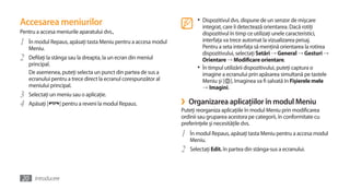 Accesarea meniurilor                                                     •	 Dispozitivul dvs. dispune de un senzor de mişcare
                                                                            integrat, care îi detectează orientarea. Dacă rotiţi
Pentru a accesa meniurile aparatului dvs.,                                  dispozitivul în timp ce utilizaţi unele caracteristici,
1   În modul Repaus, apăsaţi tasta Meniu pentru a accesa modul              interfaţa va trece automat la vizualizarea peisaj.
                                                                            Pentru a seta interfaţa să menţină orientarea la rotirea
    Meniu.
                                                                            dispozitivului, selectaţi Setări → General → Gesturi →
2   Defilaţi la stânga sau la dreapta, la un ecran din meniul               Orientare → Modificare orientare.
    principal.
                                                                         •	 În timpul utilizării dispozitivului, puteţi captura o
    De asemenea, puteţi selecta un punct din partea de sus a                imagine a ecranului prin apăsarea simultană pe tastele
    ecranului pentru a trece direct la ecranul corespunzător al             Meniu şi [ ]. Imaginea va fi salvată în Fişierele mele
    meniului principal.                                                     →	Imagini.
3   Selectaţi un meniu sau o aplicaţie.
4   Apăsaţi [    ] pentru a reveni la modul Repaus.               ›   Organizarea aplicaţiilor în modul Meniu
                                                                  Puteţi reorganiza aplicaţiile în modul Meniu prin modificarea
                                                                  ordinii sau gruparea acestora pe categorii, în conformitate cu
                                                                  preferinţele şi necesităţile dvs.
                                                                  1   În modul Repaus, apăsaţi tasta Meniu pentru a accesa modul
                                                                      Meniu.
                                                                  2   Selectaţi Edit. în partea din stânga-sus a ecranului.



20 Introducere
 