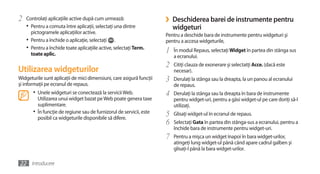 2   Controlaţi aplicaţiile active după cum urmează:                   ›   Deschiderea barei de instrumente pentru
    •	 Pentru a comuta între aplicaţii, selectaţi una dintre              widgeturi
       pictogramele aplicaţiilor active.                              Pentru a deschide bara de instrumente pentru widgeturi şi
    •	 Pentru a închide o aplicaţie, selectaţi .                      pentru a accesa widgeturile,
    •	 Pentru a închide toate aplicaţiile active, selectaţi Term.
       toate aplic.
                                                                      1   În modul Repaus, selectaţi Widget în partea din stânga sus
                                                                          a ecranului.
                                                                      2   Citiţi clauza de exonerare şi selectatţi Acce. (dacă este
Utilizarea widgeturilor                                                   necesar).
Widgeturile sunt aplicaţii de mici dimensiuni, care asigură funcţii   3   Derulaţi la stânga sau la dreapta, la un panou al ecranului
şi informaţii pe ecranul de repaus.                                       de repaus.
       •	 Unele widgeturi se conectează la servicii Web.              4   Derulaţi la stânga sau la dreapta în bara de instrumente
          Utilizarea unui widget bazat pe Web poate genera taxe           pentru widget-uri, pentru a găsi widget-ul pe care doriţi să-l
          suplimentare.                                                   utilizaţi.
       •	 În funcţie de regiune sau de furnizorul de servicii, este   5   Glisaţi widget-ul în ecranul de repaus.
          posibil ca widgeturile disponibile să difere.
                                                                      6   Selectaţi Gata în partea din stânga-sus a ecranului, pentru a
                                                                          închide bara de instrumente pentru widget-uri.
                                                                      7   Pentru a mişca un widget înapoi în bara widget-urilor,
                                                                          atingeţi lung widget-ul până când apare cadrul galben şi
                                                                          glisaţi-l până la bara widget-urilor.

22 Introducere
 