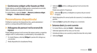 ›   Gestionarea widget-urilor bazate pe Web                          3   Selectaţi     pentru a adăuga panouri noi la ecranul de
Puteţi selecta un profil de widget pentru conectarea la serviciile       repaus.
Web şi vizualizarea widgeturilor descărcate.                             Puteţi avea până la 10 panouri.
În modul Meniu, selectaţi Setări → Meniuri şi obiecte widget                Selectaţi     pentru a îndepărta un panou de pe ecranul
→	Widget → Profiluri miniat. widget.                                        în repaus.
                                                                     4   Rotiţi dispozitivul în sensul acelor de ceasornic, în vizualizarea
Personalizarea dispozitivului                                            portret.
Profitaţi la maximum de dispozitivul dvs., particularizându-l        5   Selectaţi Gata în partea din stânga-sus a ecranului.
pentru a corespunde preferinţelor proprii.
                                                                     ›   Setarea datei şi a orei curente
›   Adăugarea de panouri noi la ecranul de                           1   În modul Meniu, selectaţi Setări → Dată şi oră.
    repaus                                                           2   Selectaţi opţiunea de fus orar şi un fus orar.
Puteţi adăuga panouri noi la ecranul de repaus pentru a organiza
widget-urile în conformitate cu preferinţele şi necesităţile dvs.
                                                                     3   Introduceţi data şi ora curentă şi setaţi formatul de oră şi dată.
                                                                     4   Selectaţi Înapoi.
1   În modul Repaus, selectaţi Widget în partea din stânga-sus
    a ecranului.
2   Rotiţi dispozitivul la vizualizarea Peisaj.



                                                                                                                          Introducere   23
 