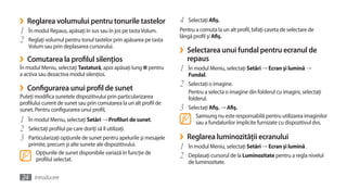 ›   Reglarea volumului pentru tonurile tastelor                       4   Selectaţi Afiş.
1   În modul Repaus, apăsaţi în sus sau în jos pe tasta Volum.        Pentru a comuta la un alt profil, bifaţi caseta de selectare de
                                                                      lângă profil şi Afiş.
2   Reglaţi volumul pentru tonul tastelor prin apăsarea pe tasta
    Volum sau prin deplasarea cursorului.
                                                                      ›   Selectarea unui fundal pentru ecranul de
›   Comutarea la profilul silenţios                                       repaus
În modul Meniu, selectaţi Tastatură, apoi apăsaţi lung     pentru     1   În modul Meniu, selectaţi Setări → Ecran şi lumină →
a activa sau dezactiva modul silenţios.                                   Fundal.

›   Configurarea unui profil de sunet                                 2   Selectaţi o imagine.
                                                                          Pentru a selecta o imagine din folderul cu imagini, selectaţi
Puteţi modifica sunetele dispozitivului prin particularizarea             folderul.
profilului curent de sunet sau prin comutarea la un alt profil de
sunet. Pentru configurarea unui profil,                               3   Selectaţi Afiş. → Afiş.
                                                                             Samsung nu este responsabilă pentru utilizarea imaginilor
1   În modul Meniu, selectaţi Setări → Profiluri de sunet.                   sau a fundalurilor implicite furnizate cu dispozitivul dvs.
2   Selectaţi profilul pe care doriţi să îl utilizaţi.
3   Particularizaţi opţiunile de sunet pentru apelurile şi mesajele   ›   Reglarea luminozităţii ecranului
    primite, precum şi alte sunete ale dispozitivului.                1   În modul Meniu, selectaţi Setări → Ecran şi lumină .
       Opţiunile de sunet disponibile variază în funcţie de
       profilul selectat.                                             2   Deplasaţi cursorul de la Luminozitate pentru a regla nivelul
                                                                          de luminozitate.

24 Introducere
 