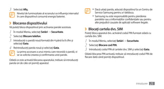 3   Selectaţi Afiş.                                                          •	 Dacă uitaţi parola, aduceţi dispozitivul la un Centru de
       Nivelul de luminozitate al ecranului va influenţa intervalul            Service Samsung pentru a-l debloca.
       în care dispozitivul consumă energia bateriei.                        •	 Samsung nu este responsabilă pentru pierderea
                                                                               parolelor sau a informaţiilor confidenţiale sau pentru
›   Blocarea dispozitivului                                                    alte prejudicii cauzate de aplicaţii software ilegale.
Vă puteţi bloca dispozitivul prin activarea parolei acestuia.
                                                                      ›   Blocaţi cartela dvs. SIM
1   În modul Meniu, selectaţi Setări → Securitate.                    Puteţi bloca aparatul dvs. activând codul PIN furnizat odată cu
2   Selectaţi Blocare telefon.                                        cartela dvs. SIM.
3   Introduceţi o parolă nouă formată din 4 până la 8 cifre şi        1   În modul Meniu, selectaţi Setări → Securitate.
    selectaţi Gata.
                                                                      2   Selectaţi Blocare cod PIN.
4   Reintroduceţi parola nouă şi selectaţi Gata.
                                                                      3   Introduceţi codul PIN al cartelei dvs. SIM şi selectaţi Gata.
       La prima accesare a unui meniu care necesită o parolă, vi
       se va solicita crearea şi confirmarea unei parole.             Odată blocarea PIN activată, trebuie să introduceţi codul PIN de
                                                                      fiecare dată când porniţi dispozitivul.
Odată ce este activată blocarea aparatului, trebuie să introduceţi
parola ori de câte ori porniţi aparatul.




                                                                                                                         Introducere      25
 