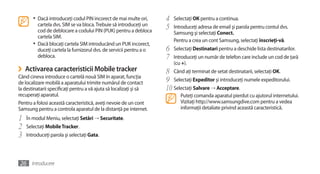 •	 Dacă introduceţi codul PIN incorect de mai multe ori,      4   Selectaţi OK pentru a continua.
          cartela dvs. SIM se va bloca. Trebuie să introduceţi un
          cod de deblocare a codului PIN (PUK) pentru a debloca
                                                                     5   Introduceţi adresa de email şi parola pentru contul dvs.
                                                                         Samsung şi selectaţi Conect.
          cartela SIM.
                                                                         Pentru a crea un cont Samsung, selectaţi înscrieţi-vă.
       •	 Dacă blocaţi cartela SIM introducând un PUK incorect,
          duceţi cartela la furnizorul dvs. de servicii pentru a o   6   Selectaţi Destinatari pentru a deschide lista destinatarilor.
          debloca.                                                   7   Introduceţi un număr de telefon care include un cod de ţară
                                                                         (cu +).
›   Activarea caracteristicii Mobile tracker                         8 Când aţi terminat de setat destinatarii, selectaţi OK.
Când cineva introduce o cartelă nouă SIM în aparat, funcţia
de localizare mobilă a aparatului trimite numărul de contact         9 Selectaţi Expeditor şi introduceţi numele expeditorului.
la destinatarii specificaţi pentru a vă ajuta să localizaţi şi să    10 Selectaţi Salvare → Acceptare.
recuperaţi aparatul.                                                        Puteţi comanda aparatul pierdut cu ajutorul internetului.
Pentru a folosi această caracteristică, aveţi nevoie de un cont             Vizitaţi http://www.samsungdive.com pentru a vedea
Samsung pentru a controla aparatul de la distanţă pe internet.              informaţii detaliate privind această caracteristică.

1   În modul Meniu, selectaţi Setări → Securitate.
2   Selectaţi Mobile Tracker.
3   Introduceţi parola şi selectaţi Gata.




26 Introducere
 