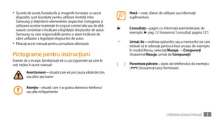 •	 Sursele de sunet, fundalurile şi imaginile furnizate cu acest               Notă—note, sfaturi de utilizare sau informaţii
   dispozitiv sunt licenţiate pentru utilizare limitată între                  suplimentare
   Samsung şi deţinătorii elementelor respective. Extragerea şi
   utilizarea acestor materiale în scopuri comerciale sau de altă
   natură constituie o încălcare a legislaţiei drepturilor de autor.   ►       Consultaţi—pagini cu informaţii asemănătoare; de
   Samsung nu este responsabilă pentru o atare încălcare de                    exemplu: ► pag. 12 (înseamnă "consultaţi pagina 12")
   către utilizator a legislaţiei drepturilor de autor.
                                                                       →       Urmat de—ordinea opţiunilor sau a meniurilor pe care
•	 Păstraţi acest manual pentru consultare ulterioară.
                                                                               trebuie să le selectaţi pentru a face un pas; de exemplu:
                                                                               În modul Meniu, selectaţi Mesaje → Compuneţi
Pictograme pentru instrucţiuni                                                 (înseamnă Mesaje, urmat de Compuneţi)
Înainte de a începe, familiarizaţi-vă cu pictogramele pe care le
veţi vedea în acest manual:                                            [   ]   Paranteze pătrate—taste ale telefonului; de exemplu:
                                                                               [   ] (înseamnă tasta Terminare)
          Avertisment—situaţii care vă pot cauza vătămări dvs.
          sau altor persoane

          Atenţie—situaţii care v-ar putea deteriora telefonul
          sau alte echipamente




                                                                                                         Utilizarea acestui manual   3
 