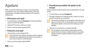 Apelare                                                           ›   Vizualizarea jurnalelor de apeluri şi de
                                                                      mesaje
Aflaţi cum puteţi să efectuaţi un apel, cum să răspundeţi         Puteţi vizualiza jurnale de apeluri şi de mesaje filtrate în funcţie
la un apel sau cum să accesaţi jurnalele. Pentru informaţii       de tip.
suplimentare, consultaţi secţiunea „Apelare” din manualul
utilizatorului.                                                   1   În modul Meniu, selectaţi Înregistrari.
                                                                  2   Derulaţi la stânga sau la dreapta pentru a selecta un tip de
›   Efectuarea unui apel                                              jurnal în partea de sus a ecranului.
1   În modul Meniu, selectaţi Tastatură şi introduceţi prefixul          Din jurnalele apelurilor şi ale mesajelor, puteţi efectua un
                                                                         apel sau puteţi trimite un mesaj direct unui contact prin
    zonei şi numărul de telefon.
                                                                         deplasarea rapidă a contactului către stânga sau către
2   Apăsaţi [    ] pentru a efectua un apel.                             dreapta.
3   Pentru a termina apelul, apăsaţi [    ].
                                                                  3   Selectaţi un jurnal pentru a-i vizualiza detaliile.
›   Preluarea unui apel                                                  Din vizualizarea de tip detaliu, puteţi apela numărul,
                                                                         puteţi trimite un mesaj la numărul respectiv sau puteţi
1   Când primiţi un apel, apăsaţi [    ].                                adăuga numărul la agenda telefonică sau pe lista de
       Când aparatul sună, apăsaţi tasta Volum pentru reglarea           respingere.
       volumului, sau apăsaţi lung tasta Volum în jos pentru a
       pune tonul de apel în modul silenţios.
2   Pentru a termina apelul, apăsaţi [    ].


30 Apelare
 