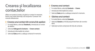 Crearea şi localizarea                                            ›
                                                                  1
                                                                      Crearea unui contact
                                                                      În modul Meniu, selectaţi Contacte → Creare.
contactelor                                                       2   Introduceţi informaţiile de contact.
                                                                  3   Selectaţi Gata pentru a adăuga contactul în memorie.
Aflaţi cum puteţi să creaţi şi să găsiţi un contact în memorie.
Pentru mai multe informaţii, vezi secţiunea "Contacte" din
manual utilizatorului.
                                                                  ›   Găsirea unui contact
                                                                  1   În modul Meniu, selectaţi Contacte.
›   Crearea unui contact din ecranul de apelare                   2   Selectaţi Căutare şi introduceţi primele litere ale numelui
                                                                      dorit.
1   În modul Meniu, selectaţi Tastatură şi introduceţi un număr
    de telefon.                                                   3   Selectaţi numele contactului din lista de contacte.
2   Selectaţi Adăugare la Contacte → Creare contact.
3   Introduceţi informaţiile de contact.
4   Selectaţi Gata pentru a adăuga contactul în memorie.




                                                                                              Crearea şi localizarea contactelor   31
 