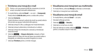 ›   Trimiterea unui mesaj de e-mail                                      ›   Vizualizarea unui mesaj text sau multimedia
       Pentru a vă crea propriul profil de conexiune şi cont de          1   În modul Meniu, selectaţi Mesaje şi selectaţi o conversaţie.
       email, consultaţi manualul utilizatorului.
                                                                         2   Selectaţi un mesaj text sau multimedia.
1   În modul Meniu, selectaţi Email →	un cont	→ Compuneţi.
    Puteţi selecta Listă de cont. pentru a vedea alte conturi.           ›   Vizualizarea unui mesaj de email
2   Selectaţi Contacte.                                                  1   În modul Meniu, selectaţi Email → un cont.
    Puteţi introduce manual o adresă de email sau puteţi selecta         2   Derulaţi la Mesaje primite.
    din jurnale sau grupuri selectând altă opţiune.                      3   Selectaţi         → Descărc.
3   Selectaţi câmpul Cc/Bcc şi adăugaţi mai mulţi destinatari.           4   Selectaţi un email sau un antet.
4   Selectaţi câmpul subiectului şi introduceţi un subiect.              5   Dacă aţi selectat un antet, selectaţi        → Preluare
5   Selectaţi câmpul de introducere a textului şi introduceţi                pentru a vizualiza corpul e-mail-ului.
    textul de email.
6   Selectaţi          → Ataşare elemente şi ataşaţi un fişier.
    Puteţi selecta un fişier din lista de fişiere sau puteţi realiza o
    fotografie, un videoclip sau puteţi înregistra un sunet.
7   Selectaţi Trimitere pentru a trimite mesajul.




                                                                                                                              Mesaje   33
 