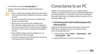 1   În modul Meniu, selectaţi Samsung Apps         .                   Conectarea la un PC
2   Căutaţi şi descărcaţi aplicaţii sau obiecte widget după
    dorinţă.                                                           Învăţaţi să conectaţi aparatul dvs. la un computer pentru
       •	 Pentru a utiliza Samsung Apps, dispozitivul dvs. trebuie     utilizarea cu programul Samsung Kies sau Windows Media Player,
          să fie conectat la Internet utilizând o conexiune celulară   sau folosiţi aparatul ca un dispozitiv de stocare în masă. Pentru
          sau Wi-Fi.                                                   informaţii suplimentare, consultaţi secţiunea „Conexiuni PC” din
                                                                       manualul utilizatorului.
       •	 Accesarea Internetului şi descărcarea de aplicaţii pot
          genera taxe suplimentare.
       •	 Dacă bara de instrumente pentru widgeturi este               ›   Conectarea prin intermediul programului
          plină, obiectele widget descărcate nu vor fi adăugate            Samsung Kies
          automat la aceasta. Trebuie să eliminaţi unele widgeturi     Asiguraţi-vă că programul Samsung Kies este instalat pe PC.
          din bara de instrumente şi să adăugaţi noile widgeturi       Puteţi descărca programul de pe site-ul Web Samsung
          manual.                                                      (www.samsungmobile.com).
       •	 Pentru detalii, vizitaţi www.samsungapps.com sau             1   În modul Meniu, selectaţi Setări → Conectivitate → USB
          consultaţi broşura Samsung Apps.                                 → Samsung Kies → Afiş.
       •	 În funcţie de regiunea sau de furnizorul dvs. de servicii,
          serviciul poate să fie indisponibil.                         2   Apăsaţi [    ] pentru a reveni la modul Repaus.




                                                                                                              Conectarea la un PC    43
 
