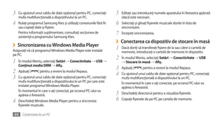 3   Cu ajutorul unui cablu de date opţional pentru PC, conectaţi      5   Editaţi sau introduceţi numele aparatului în fereastra apărută
    mufa multifuncţională a dispozitivului la un PC.                      (dacă este necesar).
4   Rulaţi programul Samsung Kies şi utilizaţi conexiunile fără fir   6   Selectaţi şi glisaţi fişierele muzicale dorite în lista de
    sau copiaţi date şi fişiere.                                          sincronizare.
    Pentru informaţii suplimentare, consultaţi secţiunea de           7   Începeţi sincronizarea.
    asistenţă a programului Samsung Kies.
                                                                      ›   Conectarea ca dispozitiv de stocare în masă
›   Sincronizarea cu Windows Media Player
                                                                      1   Dacă doriţi să transferaţi fişiere de la sau către o cartelă de
Asiguraţi-vă că programul Windows Media Player este instalat              memorie, introduceţi o cartelă de memorie în dispozitiv.
pe PC.
                                                                      2   În modul Meniu, selectaţi Setări → Conectivitate → USB
1   În modul Meniu, selectaţi Setări → Conectivitate → USB →              → Stocare în masă → Afiş.
    Conţinut media DRM → Afiş.
                                                                      3   Apăsaţi [      ] pentru a reveni la modul Repaus.
2   Apăsaţi [     ] pentru a reveni la modul Repaus.
                                                                      4   Cu ajutorul unui cablu de date opţional pentru PC, conectaţi
3   Cu ajutorul unui cablu de date opţional pentru PC, conectaţi          mufa multifuncţională a dispozitivului la un PC.
    mufa multifuncţională a dispozitivului la un PC pe care este          În momentul în care v-aţi conectat, pe ecranul PC-ului va
    instalat programul Windows Media Player.                              apărea o fereastră.
    În momentul în care v-aţi conectat, pe ecranul PC-ului va
    apărea o fereastră.                                               5   Deschideţi directorul pentru a vizualiza fişierele.

4   Deschideţi Windows Media Player pentru a sincroniza               6   Copiaţi fişierele de pe PC pe cartela de memorie.
    fişierele muzicale.

44 Conectarea la un PC
 