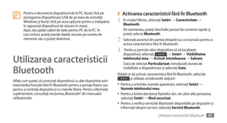 Pentru a deconecta dispozitivul de la PC, faceţi click pe
       pictograma dispozitivului USB de pe bara de activităţi
                                                                       ›    Activarea caracteristicii fără fir Bluetooth
       Windows şi faceţi click pe acea opţiune pentru a îndepărta      1    În modul Meniu, selectaţi Setări →	Conectivitate →	
       în siguranţă dispozitivul de stocare în masă.                        Bluetooth.
       Apoi, decuplaţi cablul de date pentru PC de la PC. În                De asemenea, puteţi deschide panoul de comenzi rapide şi
       caz contrar, puteţi pierde datele stocate pe cartela de              puteţi selecta Bluetooth.
       memorie sau o puteţi deteriora.                                 2    Selectaţi punctul din partea dreaptă-sus a ecranului pentru a
                                                                            activa caracteristica fără fir Bluetooth.
                                                                       3     Pentru a permite altor dispozitive să vă localizeze
                                                                            dispozitivul, selectaţi            →	Setări →	Vizibilitatea

Utilizarea caracteristicii                                                  telefonului meu →	Activat întotdeauna → Salvare.
                                                                            Dacă aţi selectat Particularizat, introduceţi durata de

Bluetooth                                                                   vizibilitate a dispozitivului şi selectaţi Gata.
                                                                       Odată ce aţi activat caracteristica fără fir Bluetooth, selectaţi
                                                                               şi utilizaţi următoarele opţiuni:
Aflaţi cum puteţi să conectaţi dispozitivul cu alte dispozitive prin
intermediul funcţiei fără fir Bluetooth pentru a partaja fişiere sau   •	 Pentru a schimba numele aparatului, selectaţi Setări →	
pentru a controla dispozitivul cu mâinile libere. Pentru informaţii        Numele telefonului meu.
suplimentare, consultaţi secţiunea „Bluetooth” din manualul            •	 Pentru a limita derularea fişierelor dvs. de către alte persoane,
utilizatorului.                                                            selectaţi Setări →	Mod securizat.
                                                                       •	 Pentru a verifica serviciile Bluetooth disponibile pe dispozitiv şi
                                                                           informaţii despre servicii, selectaţi Servicii Bluetooth.

                                                                                                     Utilizarea caracteristicii Bluetooth   45
 