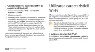 ›   Găsirea şi asocierea cu alte dispozitive cu
    caracteristică Bluetooth
                                                                         Utilizarea caracteristicii
1   În modul Meniu, selectaţi Setări →	Conectivitate →	
    Bluetooth → Căutare.
                                                                         Wi-Fi
2   Selectaţi un dispozitiv.                                             Aflaţi cum puteţi să conectaţi dispozitivul la o reţea locală fără fir
                                                                         (WLAN) pentru a accesa Internetul sau alte dispozitive de reţea.
3   Introduceţi un cod PIN pentru caracteristica fără fir Bluetooth
                                                                         Pentru informaţii suplimentare, consultaţi secţiunea „Wi-Fi” din
    sau codul PIN pentru Bluetooth al celuilalt dispozitiv, dacă
    are unul, apoi selectaţi Gata. Alternativ, selectaţi Da pentru a     manualul utilizatorului.
    potrivi codul PIN al telefonului cu acela al dispozitivului.                Dispozitivul utilizează o frecvenţă nearmonizată şi este
    Când deţinătorul celuilalt dispozitiv introduce acelaşi cod                 conceput pentru a fi utilizat în toate ţările europene.
    PIN sau acceptă conexiunea, asocierea este finalizată. Dacă                 Reţeaua WLAN poate fi operată în UE fără restricţii în
    asocierea a avut loc cu succes, dispozitivul va căuta automat               mediile de interior, dar nu poate fi operată în mediile de
    serviciile disponibile.                                                     exterior de pe teritoriul Franţei.
Acum puteţi folosi serviciile Bluetooth, cum ar fi transferul de
fişiere, controlul aparatului de la distanţă, sau listarea datelor, în   ›   Activarea caracteristicii WLAN
funcţie de tipul aparatului conectat.                                    În modul Meniu, selectaţi Setări →	Conectivitate →	Wi-Fi. De
                                                                         asemenea, puteţi deschide panoul de comenzi rapide şi puteţi
                                                                         selecta Wi-Fi.




46 Utilizarea caracteristicii Wi-Fi
 