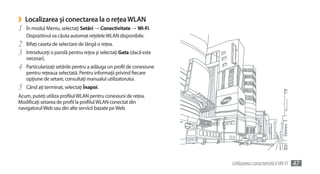 ›   Localizarea şi conectarea la o reţea WLAN
1   În modul Meniu, selectaţi Setări →	Conectivitate →	Wi-Fi.
    Dispozitivul va căuta automat reţelele WLAN disponibile.
2   Bifaţi caseta de selectare de lângă o reţea.
3   Introduceţi o parolă pentru reţea şi selectaţi Gata (dacă este
    necesar).
4   Particularizaţi setările pentru a adăuga un profil de conexiune
    pentru reţeaua selectată. Pentru informaţii privind fiecare
    opţiune de setare, consultaţi manualul utilizatorului.
5   Când aţi terminat, selectaţi Înapoi.
Acum, puteţi utiliza profilul WLAN pentru conexiuni de reţea.
Modificaţi setarea de profil la profilul WLAN conectat din
navigatorul Web sau din alte servicii bazate pe Web.




                                                                      Utilizarea caracteristicii Wi-Fi   47
 
