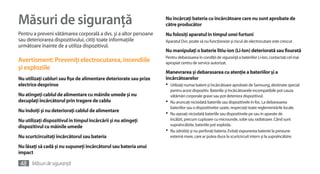 Măsuri de siguranţă                                                 Nu încărcaţi bateria cu încărcătoare care nu sunt aprobate de
                                                                    către producător
Pentru a preveni vătămarea corporală a dvs. şi a altor persoane     Nu folosiţi aparatul în timpul unei furtuni
sau deteriorarea dispozitivului, citiţi toate informaţiile          Aparatul Dvs. poate să nu funcţioneze şi riscul de electrocutare este crescut.
următoare înainte de a utiliza dispozitivul.
                                                                    Nu manipulaţi o baterie litiu-ion (Li-Ion) deteriorată sau fisurată
                                                                    Pentru debarasarea în condiţii de siguranţă a bateriilor Li-Ion, contactaţi cel mai
Avertisment: Preveniţi electrocutarea, incendiile                   apropiat centru de service autorizat.
şi exploziile
                                                                    Manevrarea şi debarasarea cu atenţie a bateriilor şi a
Nu utilizaţi cabluri sau fişe de alimentare deteriorate sau prize   încărcătoarelor
electrice desprinse                                                 •	 Utilizaţi numai baterii şi încărcătoare aprobate de Samsung, destinate special
                                                                       pentru acest dispozitiv. Bateriile şi încărcătoarele incompatibile pot cauza
Nu atingeţi cablul de alimentare cu mâinile umede şi nu                vătămări corporale grave sau pot deteriora dispozitivul.
decuplaţi încărcătorul prin tragere de cablu                        •	 Nu aruncaţi niciodată bateriile sau dispozitivele în foc. La debarasarea
                                                                       bateriilor sau a dispozitivelor uzate, respectaţi toate reglementările locale.
Nu îndoiţi şi nu deterioraţi cablul de alimentare
                                                                    •	 Nu aşezaţi niciodată bateriile sau dispozitivele pe sau în aparate de
Nu utilizaţi dispozitivul în timpul încărcării şi nu atingeţi          încălzit, precum cuptoare cu microunde, sobe sau radiatoare. Când sunt
dispozitivul cu mâinile umede                                          supraîncălzite, bateriile pot exploda.
                                                                    •	 Nu zdrobiţi şi nu perforaţi bateria. Evitaţi expunerea bateriei la presiune
Nu scurtcircuitaţi încărcătorul sau bateria                            externă mare, care ar putea duce la scurtcircuit intern şi la supraîncălzire.

Nu lăsaţi să cadă şi nu supuneţi încărcătorul sau bateria unui
impact

48 Măsuri de siguranţă
 