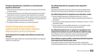 Protejarea dispozitivului, a bateriilor şi a încărcătoarelor                          Nu utilizaţi dispozitivul în apropierea altor dispozitive
împotriva deteriorării                                                                electronice
•	 Evitaţi expunerea dispozitivului şi a bateriilor la temperaturi foarte ridicate    Majoritatea dispozitivelor electronice utilizează semnale de radiofrecvenţă.
  sau foarte scăzute.                                                                 Dispozitivul dvs. poate prezenta interferenţe cu alte dispozitive electronice.
•	 Temperaturile extreme pot cauza deformarea dispozitivului şi pot reduce
  capacitatea de încărcare şi durata de viaţă a dispozitivului şi a bateriilor.       Nu utilizaţi dispozitivul în apropierea unui stimulator cardiac
•	 Preveniţi contactul dintre baterii şi obiecte metalice, deoarece în acest fel se   •	 Evitaţi să utilizaţi dispozitivul la o distanţă mai mică de 15 cm de un
   creează o conexiune între bornele + şi – ale bateriilor şi se poate determina         stimulator cardiac, dacă este posibil, deoarece dispozitivul poate interfera cu
   deteriorarea temporară sau permanentă a bateriei.                                     stimulatorul.
•	 Nu utilizaţi niciodată un încărcător sau o baterie deteriorată.                    •	 Dacă trebuie să utilizaţi dispozitivul, ţineţi-l la o distanţă de cel puţin 15 cm de
                                                                                         stimulatorul cardiac.
                                                                                      •	 Pentru a reduce la minim posibilele interferenţe cu un stimulator cardiac,
Atenţie: Urmaţi toate avertizările şi                                                    utilizaţi dispozitivul pe partea corpului opusă stimulatorului.
reglementările de siguranţă la utilizarea                                             Nu utilizaţi dispozitivul într-un spital sau în apropierea unor
dispozitivului în zone restricţionate                                                 echipamente medicale care pot fi afectate de radiofrecvenţă.
                                                                                      Dacă utilizaţi personal un echipament medical, contactaţi producătorul
Opriţi dispozitivul în locaţiile unde utilizarea acestuia este                        echipamentului pentru a proteja echipamentul de frecvenţele radio.
interzisă
Respectaţi toate reglementările care restricţionează utilizarea unui dispozitiv       Dacă utilizaţi un aparat auditiv, contactaţi producătorul pentru
mobil într-o anumită zonă.                                                            informaţii privind interferenţele radio
                                                                                      Unele aparate auditive pot fi afectate de frecvenţa radio a dispozitivului.
                                                                                      Contactaţi producătorul pentru a utiliza aparatul auditiv în condiţii de siguranţă.



                                                                                                                                           Măsuri de siguranţă         49
 