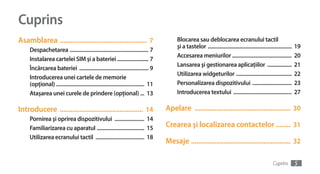 Cuprins
Asamblarea ................................................ 7                               Blocarea sau deblocarea ecranului tactil
                                                                                            şi a tastelor ..............................................................   19
     Despachetarea .......................................................... 7
                                                                                            Accesarea meniurilor ............................................              20
     Instalarea cartelei SIM şi a bateriei ....................... 7
                                                                                            Lansarea şi gestionarea aplicaţiilor ..................                        21
     Încărcarea bateriei ................................................... 9
                                                                                            Utilizarea widgeturilor .........................................              22
     Introducerea unei cartele de memorie
     (opţional) ................................................................. 11        Personalizarea dispozitivului .............................                    23
     Ataşarea unei curele de prindere (opţional) ... 13                                     Introducerea textului ...........................................              27

Introducere .............................................. 14                          Apelare ..................................................... 30
     Pornirea şi oprirea dispozitivului ...................... 14
     Familiarizarea cu aparatul ................................... 15                 Crearea şi localizarea contactelor ........ 31
     Utilizarea ecranului tactil .................................... 18
                                                                                       Mesaje ....................................................... 32

                                                                                                                                                           Cuprins         5
 