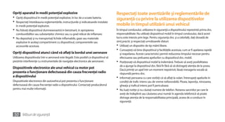 Opriţi aparatul în medii potenţial explozive                                              Respectaţi toate avertizările şi reglementările de
•	 Opriţi dispozitivul în medii potenţial explozive, în loc de a scoate bateria.          siguranţă cu privire la utilizarea dispozitivelor
•	 Respectaţi întotdeauna reglementările, instrucţiunile şi indicatoarele instalate
  în medii potenţial explozive.                                                           mobile în timpul utilizării unui vehicul
•	 Nu folosiţi dispozitivul dumneavoastră in benzinarii, in apropierea                    În timpul condusului, utilizarea în siguranţă a dispozitivului reprezintă prima dvs.
   combustibililor sau substanţelor chimice sau cu grad ridicat de inflamare.             responsabilitate. Nu utilizaţi dispozitivul mobil în timpul condusului, dacă acest
•	 Nu depozitaţi şi nu transportaţi lichide inflamabile, gaze sau materiale               lucru este interzis prin lege. Pentru siguranţa dvs. şi a celorlalţi, daţi dovadă de
   explozive în acelaşi compartiment cu dispozitivul, componentele sau                    simţ practic şi respectaţi următoarele sfaturi:
   accesoriile acestuia.                                                                  •	 Utilizaţi un dispozitiv de tip mâini libere.
                                                                                          •	 Cunoaşteţi-vă bine dispozitivul şi facilităţile acestuia, cum ar fi apelarea rapidă
Opriţi dispozitivul atunci când vă aflaţi la bordul unei aeronave                            şi reapelarea. Aceste caracteristici permit reducerea timpului necesar pentru
Utilizarea dispozitivului într-o aeronavă este ilegală. Este posibil ca dispozitivul să      efectuarea sau preluarea apelurilor cu dispozitivul dvs. mobil.
prezinte interferenţe cu instrumentele de navigaţie electronice ale aeronavei.            •	 Poziţionaţi-vă dispozitivul mobil la îndemână. Trebuie să aveţi posibilitatea
                                                                                             de a ajunge la dispozitivul dvs. fără fir fără să vă distrageţi atenţia de la şosea.
Dispozitivele electronice ale unui vehicul cu motor pot                                      Dacă primiţi un apel într-un moment nepotrivit, lăsaţi mesageria vocală să
prezenta o funcţionare defectuoasă din cauza frecvenţei radio                                răspundă pentru dvs.
a dispozitivului                                                                          •	 Informaţi persoana cu care vorbiţi că vă aflaţi la volan. Întrerupeţi apelurile în
Dispozitivele electronice din autovehicul pot prezenta o funcţionare                         condiţii de trafic intens sau de vreme nefavorabilă. Ploaia, lapoviţa, ninsoarea,
defectuoasă din cauza frecvenţei radio a dispozitivului. Contactaţi producătorul             gheaţa şi traficul intens pot fi periculoase.
pentru mai multe informaţii.                                                              •	 Nu luaţi notiţe şi nu căutaţi numere de telefon. Notarea sarcinilor pe care le
                                                                                             aveţi de îndeplinit sau căutarea unui număr în agenda telefonică vă poate
                                                                                             distrage atenţia de la responsabilitatea principală, aceea de a conduce în
                                                                                             siguranţă.



 50 Măsuri de siguranţă
 