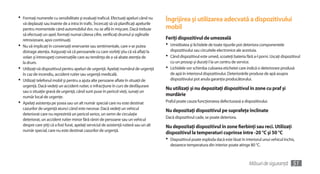 •	 Formaţi numerele cu sensibilitate şi evaluaţi traficul. Efectuaţi apeluri când nu      Îngrijirea şi utilizarea adecvată a dispozitivului
   vă deplasaţi sau înainte de a intra în trafic. Încercaţi să vă planificaţi apelurile
   pentru momentele când automobilul dvs. nu se află în mişcare. Dacă trebuie             mobil
   să efectuaţi un apel, formaţi numai câteva cifre, verificaţi drumul şi oglinzile
   retrovizoare, apoi continuaţi.                                                         Feriţi dispozitivul de umezeală
•	 Nu vă implicaţi în conversaţii enervante sau sentimentale, care v-ar putea             •	 Umiditatea şi lichidele de toate tipurile pot deteriora componentele
   distrage atenţia. Asiguraţi-vă că persoanele cu care vorbiţi ştiu că vă aflaţi la        dispozitivului sau circuitele electronice ale acestuia.
   volan şi întrerupeţi conversaţiile care au tendinţa de a vă abate atenţia de           •	 Când dispozitivul este umed, scoateţi bateria fără a-l porni. Uscaţi dispozitivul
   la drum.                                                                                 cu un prosop şi duceţi-l la un centru de service.
•	 Utilizaţi-vă dispozitivul pentru apeluri de urgenţă. Apelaţi numărul de urgenţă        •	 Lichidele vor schimba culoarea etichetei care indică o deteriorare produsă
   în caz de incendiu, accident rutier sau urgenţă medicală.                                de apă în interiorul dispozitivului. Deteriorările produse de apă asupra
•	 Utilizaţi telefonul mobil şi pentru a ajuta alte persoane aflate în situaţii de          dispozitivului pot anula garanţia producătorului.
   urgenţă. Dacă vedeţi un accident rutier, o infracţiune în curs de desfăşurare
                                                                                          Nu utilizaţi şi nu depozitaţi dispozitivul în zone cu praf şi
   sau o situaţie gravă de urgenţă, când sunt puse în pericol vieţi, sunaţi un
   număr local de urgenţe.
                                                                                          murdărie
•	 Apelaţi asistenţa pe şosea sau un alt număr special care nu este destinat              Praful poate cauza funcţionarea defectuoasă a dispozitivului.
   cazurilor de urgenţă atunci când este necesar. Dacă vedeţi un vehicul                  Nu depozitaţi dispozitivul pe suprafeţe înclinate
   deteriorat care nu reprezintă un pericol serios, un semn de circulaţie
   deteriorat, un accident rutier minor fără răniri de persoane sau un vehicul            Dacă dispozitivul cade, se poate deteriora.
   despre care ştiţi că a fost furat, apelaţi serviciul de asistenţă rutieră sau un alt   Nu depozitaţi dispozitivul în zone fierbinţi sau reci. Utilizaţi
   număr special, care nu este destinat cazurilor de urgenţă.
                                                                                          dispozitivul la temperaturi cuprinse între -20 °C şi 50 °C
                                                                                          •	 Diapozitivul poate exploda dacă este lăsat în interiorul unui vehicul închis,
                                                                                            deoarece temperatura din interior poate atinge 80 °C.



                                                                                                                                              Măsuri de siguranţă        51
 