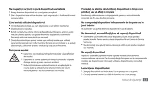 Nu muşcaţi şi nu ţineţi în gură dispozitivul sau bateria                                  Procedaţi cu atenţie când utilizaţi dispozitivul în timp ce vă
•	 Puteţi deteriora dispozitivul sau puteţi provoca explozii.                             plimbaţi sau vă aflaţi în mişcare
•	 Dacă dispozitivul este utilizat de către copii, asiguraţi-vă că îl utilizează în mod   Familiarizaţi-vă întotdeauna cu împrejurimile, pentru a evita vătămările
  corespunzător.                                                                          corporale ale dvs. sau ale altor persoane.

Când vorbiţi utilizând dispozitivul:                                                      Nu transportaţi dispozitivul în buzunarele de la spate sau în
•	 Ţineţi dispozitivul drept, aşa cum aţi proceda cu un telefon tradiţional.              jurul brâului
•	 Vorbiţi direct în microfon.                                                            Vă puteţi răni sau puteţi deteriora dispozitivul în caz de cădere.
•	 Evitaţi contactul cu antena internă a dispozitivului. Atingerea antenei poate          Nu demontaţi, nu modificaţi şi nu vă reparaţi dispozitivul
   reduce calitatea apelului sau poate determina dispozitivului să trimită o
   frecvenţă radio mai mare decât cea necesară.                                           •	 Schimbările sau modificările aduse dispozitivului pot anula garanţia
•	 Ţineţi dispozitivul lejer, apăsaţi tastele uşor, utilizaţi tastele uşor, utilizaţi       producătorului. Pentru service, duceţi dispozitivul la un Centru de Service
   caracteristici speciale care reduc numărul de taste pe care trebuie să le apăsaţi        Samsung.
   (de exemplu, şabloanele şi textul predictiv) şi luaţi pauze frecvente.                 •	 Nu demontaţi şi nu găuriţi bateria, deoarece astfel se pot produce explozii
                                                                                            sau incendii.
Protejarea auzului
                                                                                          Nu vopsiţi dispozitivul
                •	 Expunerea excesivă la sunete puternice poate cauza afecţiuni
                   ale auzului.                                                           Vopseaua poate bloca piesele mobile şi poate împiedica funcţionarea
                                                                                          corespunzătoare a acestuia. Dacă sunteţi alergic la vopsea sau la componentele
                •	 Expunerea la sunete puternice în timpul condusului vă poate            metalice ale dispozitivului, întrerupeţi utilizarea dispozitivului şi consultaţi
                   distrage atenţia şi poate cauza un accident.
                                                                                          medicul.
                •	 Reduceţi întotdeauna volumul înainte de a cupla căştile la
                   o sursă audio şi utilizaţi numai setarea minimă de volum               La curăţarea dispozitivului:
                   necesară pentru a asculta conversaţia sau muzica.                      •	 Ştergeţi dispozitivul sau încărcătorul cu un prosop sau cu o gumă.
                                                                                          •	 Curăţaţi bornele bateriei cu o bilă de bumbac sau cu un prosop.
                                                                                                                                              Măsuri de siguranţă     53
 