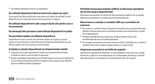 •	 Nu utilizaţi substanţe chimice sau detergenţi.                                      Permiteţi numai personalului calificat să efectueze operaţiuni
                                                                                       de service asupra dispozitivului
Nu utilizaţi dispozitivul dacă ecranul este crăpat sau spart
                                                                                       Efectuarea operaţiunilor de service de către personal necalificat are ca rezultat
Sticla spartă sau fibra acrilică pot cauza leziuni ale mâinii sau ale feţei. Duceţi
                                                                                       deteriorarea aparatului şi anularea garanţiei producătorului.
dispozitivul la un Centru de Service Samsung pentru a-l repara.
                                                                                       Manevrarea cu atenţie a cartelelor SIM sau a cartelelor de
Nu utilizaţi dispozitivul în alte scopuri decât cele pentru care a
                                                                                       memorie
fost proiectat
                                                                                       •	 Nu scoateţi o cartelă în timp ce dispozitivul transferă sau accesează informaţii,
Nu deranjaţi alte persoane când utilizaţi dispozitivul în public                         deoarece aceasta poate duce la pierderea datelor şi/sau deteriorarea cartelei
                                                                                         sau a dispozitivului.
Nu permiteţi copiilor să utilizeze dispozitivul                                        •	 Protejaţi cartelele de şocuri puternice, de electricitatea statică şi de
Dispozitivul nu este o jucărie. Nu permiteţi copiilor să se joace cu acesta,             interferenţele electrice de la alte dispozitive.
deoarece se pot răni pe ei şi alte persoane, pot deteriora dispozitivul sau pot        •	 Nu atingeţi contactele sau bornele aurii ale cartelei cu degetele sau cu obiecte
efectua apeluri care să vă mărească nota de plată.                                       metalice. Dacă este murdară, ştergeţi cartela cu o cârpă moale.
Instalaţi cu atenţie dispozitivele şi echipamentele mobile                             Asigurarea accesului la serviciile de urgenţă
•	 Asiguraţi-vă că toate dispozitivele mobile sau echipamentele înrudite,              Apelurile de urgenţă de la dispozitiv nu sunt posibile în unele zone sau condiţii.
  instalate în vehicul, sunt montate în siguranţă.                                     Înainte de a călători în zone îndepărtate sau nedezvoltate, planificaţi o metodă
•	 Evitaţi să amplasaţi dispozitivul şi accesoriile lângă sau în zona de desfăşurare   alternativă pentru a lua legătura cu personalul serviciilor de urgenţă.
  a unui airbag. Echipamentul fără fir, instalat incorect, poate cauza vătămări
  grave la umflarea rapidă a airbagului.




 54 Măsuri de siguranţă
 
