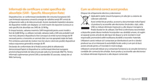 Informaţii de certificare a ratei specifice de                                       Cum se elimină corect acest produs
absorbţie (SAR - Specific Absorption Rate)                                           (Deşeuri de echipamente electrice şi electronice)
Dispozitivul dvs. se conformează standardelor din Uniunea Europeană (UE)                           (Aplicabil în ţările Uniunii Europene şi în alte ţări cu sisteme de
care limitează expunerea umană la energie de radiofrecvenţă (RF) emisă de                           colectare selectivă)
echipamente radio şi de telecomunicaţii. Aceste standarde împiedică vânzarea                        Acest simbol de pe produs, accesorii şi documentaţie indică faptul
de dispozitive mobile care depăşesc un nivel maxim de expunere (cunoscut ca                         că produsul şi accesoriile sale electronice (încărcător, căşti, cablu
rată specifică de absorbţie sau SAR) de 2,0 W/kg.                                                   USB) nu trebuie eliminate împreună cu alte deşeuri menajere la
În timpul testului, valoarea maximă a SAR înregistrată pentru acest model a                         finalul duratei lor de utilizare. Dat fiind că eliminarea necontrolată
fost de 0,688 W/kg. La utilizare normală, valoarea reală a SAR este probabil mult    a deşeurilor poate dăuna mediului înconjurător sau sănătăţii umane, vă rugăm
mai mică, deoarece dispozitivul a fost conceput să emită numai energia de RF         să separaţi aceste articole de alte tipuri de deşeuri şi să le reciclaţi în mod
necesară pentru a transmite un semnal către cea mai apropiată staţie de bază.        responsabil, promovând astfel reutilizarea durabilă a resurselor materiale.
Prin emiterea automată de niveluri mai mici atunci când este posibil, dispozitivul   Utilizatorii casnici trebuie să-l contacteze pe distribuitorul care le-a vândut
reduce expunerea generală la energie de RF.                                          produsul sau să se intereseze la autorităţile locale unde şi cum pot să ducă
Declaraţia de conformitate de la finalul acestui ghid al utilizatorului              aceste articole pentru a fi reciclate în mod ecologic.
demonstrează faptul că dispozitivul se conformează directivei europene               Utilizatorii comerciali trebuie să-şi contacteze furnizorul şi să consulte termenii şi
privind echipamentele de telecomunicaţii radio & şi terminale (R&TTE). Pentru        condiţiile din contractul de achiziţie. Acest produs şi accesoriile sale electronice
informaţii suplimentare privind SAR şi standardele UE asociate, vizitaţi site-ul     nu trebuie eliminate împreună cu alte deşeuri comerciale.
Web Samsung.




                                                                                                                                          Măsuri de siguranţă         55
 