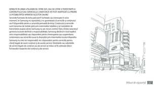 APĂRUTE ÎN URMA UTILIZĂRII DE CĂTRE DVS. SAU DE CĂTRE O TERŢĂ PARTE A
CONŢINUTULUI SAU SERVICIULUI, CHIAR DACĂ AŢI FOST AVERTIZAT CU PRIVIRE
LA POSIBILITATEA APARIŢIEI ACESTOR DAUNE.”
Serviciile furnizate de terţe părţi pot fi încheiate sau întrerupte în orice
moment, iar Samsung nu reprezintă şi nu garantează că serviciile şi conţinutul
vor fi disponibile pentru o anumită perioadă de timp. Conţinutul şi serviciile
sunt transmise de terţele părţi prin intermediul reţelelor şi al metodelor de
transmitere asupra cărora Samsung nu are niciun control. Fără a limita caracterul
general al acestei declinări a responsabilităţii, Samsung declină în mod explicit
orice responsabilitate sau răspundere pentru întreruperea sau suspendarea
conţinutului sau serviciilor puse la dispoziţie prin intermediul acestui dispozitiv.
Samsung nu este nici responsabil, nici răspunzător pentru serviciile pentru
clienţi legate de acest conţinut şi de aceste servicii. Întrebările sau solicitările
de servicii legate de conţinut sau de servicii ar trebui să fie adresate direct
furnizorilor respectivi de conţinut şi de servicii.




                                                                                       Măsuri de siguranţă   57
 