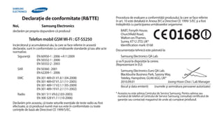 Declaraţie de conformitate (R&TTE)                                    Procedura de evaluare a conformităţii produsului, la care se face referire
                                                                             în art. 10 este detaliată în Anexa [IV] a Directivei CE 1999/ 5/EC şi a fost
                                                                             îndeplinită cu participarea următoarelor organisme:
Noi,                   Samsung Electronics
declarăm pe propria răspundere că produsul                                      BABT, Forsyth House,
                                                                                Churchfield Road,
                                                                                Walton-on-Thames,
            Telefon mobil GSM Wi-Fi : GT-S5250                                  Surrey, KT12 2TD, UK*
încărcătorul şi acumulatorul său, la care se face referire în această           Identification mark: 0168
declaraţie, sunt în conformitate cu următoarele standarde şi/sau alte acte   Documentaţia tehnică este păstrată la:
normative.
    Siguranţă        EN 60950-1 : 2006 +A11:2009                                 Samsung Electronics QA Lab.
                     EN 50332-1 : 2000                                       şi va fi pusă la dispoziţie la cerere.
                     EN 50332-2 : 2003                                       (Reprezentant în EU)
   SAR             EN 50360 : 2001
                                                                                 Samsung Electronics Euro QA Lab.
                   EN 62209-1 : 2006
                                                                                 Blackbushe Business Park, Saxony Way,
   EMC             EN 301 489-01 V1.8.1 (04-2008)                                Yateley, Hampshire, GU46 6GG, UK*
                   EN 301 489-07 V1.3.1 (11-2005)                                2010.09.01                         Joong-Hoon Choi / Lab Manager
                   EN 301 489-17 V2.1.1 (05-2009)                                (locul şi data emiterii) (numele şi semnătura persoanei autorizate)
                   EN 301 489-19 V1.2.1 (11-2002)
   Radio            EN 301 511 V9.0.2 (03-2003)                              * Aceasta nu este adresa Centrului de Service Samsung. Pentru adresa sau
                                                                               numărul de telefon al Centrului de Service Samsung, consultaţi certificatul de
                    EN 300 328 V1.7.1 (10-2006)                                garanţie sau contactaţi magazinul de unde aţi cumpărat produsul.
Declarăm prin aceasta, că toate seturile esenţiale de teste radio au fost
efectuate, şi că produsul numit mai sus este în conformitate cu toate
cerinţele de bază ale Directivei CE 1999/5/EC.
 