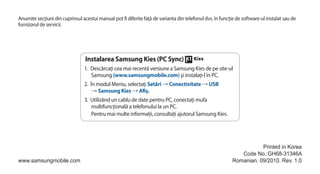 Anumite secţiuni din cuprinsul acestui manual pot fi diferite faţă de varianta din telefonul dvs. în funcţie de software-ul instalat sau de
furnizorul de servicii.




                                 Instalarea Samsung Kies (PC Sync)
                                 1. Descărcaţi cea mai recentă versiune a Samsung Kies de pe site-ul
                                     Samsung (www.samsungmobile.com) şi instalaţi-l în PC.
                                 2. În modul Meniu, selectaţi Setări → Conectivitate → USB
                                     → Samsung Kies → Afiş.
                                 3. Utilizând un cablu de date pentru PC, conectaţi mufa
                                    multifuncţională a telefonului la un PC.
                                    Pentru mai multe informaţii, consultaţi ajutorul Samsung Kies.




                                                                                                                      Printed in Korea
                                                                                                              Code No.:GH68-31346A
www.samsungmobile.com                                                                                      Romanian. 09/2010. Rev. 1.0
 