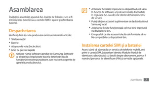 Asamblarea                                                                  •	 Articolele furnizate împreună cu dispozitivul pot varia
                                                                               în funcţie de software-ul şi de accesoriile disponibile
                                                                               în regiunea dvs. sau de cele oferite de furnizorul dvs.
Învăţaţi să asamblaţi aparatul dvs. înainte de folosire, cum ar fi             de servicii.
introducerea bateriei sau a cartelei SIM în aparat şi schimbarea
bateriei.
                                                                            •	 Puteţi obţine accesorii suplimentare de la distribuitorul
                                                                               Samsung local.
                                                                            •	 Accesoriile livrate funcţionează cel mai bine împreună
Despachetarea                                                                  cu dispozitivul dvs.
Verificaţi dacă în cutia produsului există următoarele articole:            •	 Este posibil ca alte accesorii decât cele furnizate să nu
                                                                               fie compatibile cu dispozitivul dvs.
•	 Telefon mobil
•	 Baterie
•	 Adaptor de voiaj (încărcător)                                     Instalarea cartelei SIM şi a bateriei
•	 Ghid de pornire rapidă                                            Atunci când vă abonaţi la un serviciu de telefonie mobilă, veţi
       Utilizaţi numai software aprobat de Samsung. Software-        primi o cartelă SIM, Subscriber Identity Module (Modul de
       ul piratat sau ilegal poate duce la deteriorări sau la        identitate a abonatului) cu detalii despre abonament, cum ar fi
       funcţionări necorespunzătoare, care nu sunt acoperite de      numărul personal de identificare (PIN) şi serviciile opţionale.
       garanţia producătorului.




                                                                                                                      Asamblarea     7
 