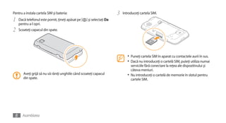 Pentru a instala cartela SIM şi bateria:                                  3   Introduceţi cartela SIM.
1    Dacă telefonul este pornit, ţineţi apăsat pe [   ] şi selectaţi Da
     pentru a-l opri.
2    Scoateţi capacul din spate.




                                                                                 •	 Puneţi cartela SIM în aparat cu contactele aurii în sus.
                                                                                 •	 Dacă nu introduceţi o cartelă SIM, puteţi utiliza numai
                                                                                    serviciile fără conectare la reţea ale dispozitivului şi
                                                                                    câteva meniuri.
        Aveţi grijă să nu vă răniţi unghiile când scoateţi capacul               •	 Nu introduceţi o cartelă de memorie în slotul pentru
        din spate.                                                                  cartele SIM.




 8     Asamblarea
 