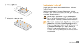 4   Introduceţi bateria.           Încărcarea bateriei
                                   Înainte de a utiliza pentru prima dată dispozitivul, trebuie să
                                   încărcaţi bateria.
                                   Puteţi încărca dispozitivul cu ajutorul adaptorului de voiaj
                                   furnizat sau prin conectarea telefonului la un PC, prin intermediul
                                   unui cablu de date pentru PC.
                                          Utilizaţi numai încărcătoare şi cabluri omologate de
5   Remontaţi capacul din spate.          Samsung. Încărcătoarele sau cablurile neautorizate pot
                                          cauza explozia bateriilor sau deteriorarea dispozitivului.
                                          Când bateria este descărcată, dispozitivul va emite un ton
                                          de avertizare şi va afişa un mesaj de baterie descărcată.
                                          De asemenea, pictograma bateriei           va fi transparentă
                                          şi va fi afişată intermitent. Dacă nivelul de încărcare
                                          a bateriei este prea scăzut, dispozitivul se va închide
                                          automat. Reîncărcaţi bateria pentru a continua utilizarea
                                          dispozitivului.




                                                                                    Asamblarea     9
 