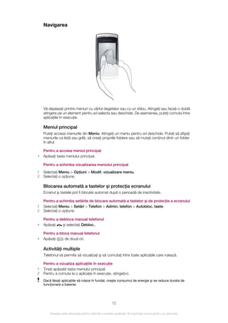 Navigarea




    Vă deplasaţi printre meniuri cu vârful degetelor sau cu un stilou. Atingeţi sau faceţi o dublă
    atingere pe un element pentru a‑l selecta sau deschide. De asemenea, puteţi comuta între
    aplicaţiile în execuţie.

    Meniul principal
    Puteţi accesa meniurile din Meniu. Atingeţi un meniu pentru a‑l deschide. Puteţi să afişaţi
    meniurile ca listă sau grilă, să creaţi propriile foldere sau să mutaţi conţinut dintr-un folder
    în altul.

    Pentru a accesa meniul principal
•   Apăsaţi tasta meniului principal.

    Pentru a schimba vizualizarea meniului principal
1   Selectaţi Meniu > Opţiuni > Modif. vizualizare meniu.
2   Selectaţi o opţiune.

    Blocarea automată a tastelor şi protecţia ecranului
    Ecranul şi tastele pot fi blocate automat după o perioadă de inactivitate.

    Pentru a schimba setările de blocare automată a tastelor şi de protecţie a ecranului
1   Selectaţi Meniu > Setări > Telefon > Admin. telefon > Autobloc. taste.
2   Selectaţi o opţiune.

    Pentru a debloca manual telefonul
•   Apăsaţi    şi selectaţi Debloc..

    Pentru a bloca manual telefonul
•   Apăsaţi     de două ori.

    Activităţi multiple
    Telefonul vă permite să vizualizaţi şi să comutaţi între toate aplicaţiile care rulează.

    Pentru a vizualiza aplicaţiile în execuţie
1   Ţineţi apăsată tasta meniului principal.
2   Pentru a comuta la o aplicaţie în execuţie, atingeţi‑o.
    Dacă lăsaţi aplicaţiile să ruleze în fundal, creşte consumul de energie şi se reduce durata de
    funcţionare a bateriei.




                                                       12

        Aceasta este versiunea pentru Internet a acestei publicaţii. © Imprimaţi numai pentru uz personal.
 