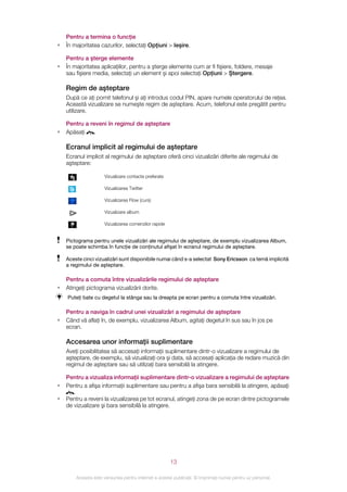 Pentru a termina o funcţie
•   În majoritatea cazurilor, selectaţi Opţiuni > Ieşire.

    Pentru a şterge elemente
•   În majoritatea aplicaţiilor, pentru a şterge elemente cum ar fi fişiere, foldere, mesaje
    sau fişiere media, selectaţi un element şi apoi selectaţi Opţiuni > Ştergere.

    Regim de aşteptare
    După ce aţi pornit telefonul şi aţi introdus codul PIN, apare numele operatorului de reţea.
    Această vizualizare se numeşte regim de aşteptare. Acum, telefonul este pregătit pentru
    utilizare.

    Pentru a reveni în regimul de aşteptare
•   Apăsaţi    .

    Ecranul implicit al regimului de aşteptare
    Ecranul implicit al regimului de aşteptare oferă cinci vizualizări diferite ale regimului de
    aşteptare:

                      Vizualizare contacte preferate

                      Vizualizarea Twitter

                      Vizualizarea Flow (curs)

                      Vizualizare album

                      Vizualizarea comenzilor rapide


    Pictograma pentru unele vizualizări ale regimului de aşteptare, de exemplu vizualizarea Album,
    se poate schimba în funcţie de conţinutul afişat în ecranul regimului de aşteptare.

    Aceste cinci vizualizări sunt disponibile numai când s-a selectat Sony Ericsson ca temă implicită
    a regimului de aşteptare.

    Pentru a comuta între vizualizările regimului de aşteptare
•   Atingeţi pictograma vizualizării dorite.
    Puteţi bate cu degetul la stânga sau la dreapta pe ecran pentru a comuta între vizualizări.

    Pentru a naviga în cadrul unei vizualizări a regimului de aşteptare
•   Când vă aflaţi în, de exemplu, vizualizarea Album, agitaţi degetul în sus sau în jos pe
    ecran.

    Accesarea unor informaţii suplimentare
    Aveţi posibilitatea să accesaţi informaţii suplimentare dintr-o vizualizare a regimului de
    aşteptare, de exemplu, să vizualizaţi ora şi data, să accesaţi aplicaţia de redare muzică din
    regimul de aşteptare sau să utilizaţi bara sensibilă la atingere.

    Pentru a vizualiza informaţii suplimentare dintr-o vizualizare a regimului de aşteptare
•   Pentru a afişa informaţii suplimentare sau pentru a afişa bara sensibilă la atingere, apăsaţi
       .
•   Pentru a reveni la vizualizarea pe tot ecranul, atingeţi zona de pe ecran dintre pictogramele
    de vizualizare şi bara sensibilă la atingere.




                                                       13

        Aceasta este versiunea pentru Internet a acestei publicaţii. © Imprimaţi numai pentru uz personal.
 