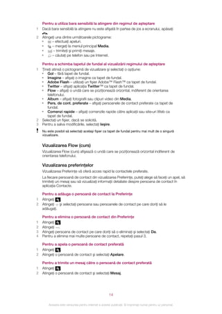 Pentru a utiliza bara sensibilă la atingere din regimul de aşteptare
1 Dacă bara sensibilă la atingere nu este afişată în partea de jos a ecranului, apăsaţi
     .
2 Atingeţi una dintre următoarele pictograme:
  •     – efectuaţi apeluri.
  •     – mergeţi la meniul principal Media.
  •      – trimiteţi şi primiţi mesaje.
  •     – căutaţi pe telefon sau pe Internet.

  Pentru a schimba tapetul de fundal al vizualizării regimului de aşteptare
1 Ţineţi atinsă o pictogramă de vizualizare şi selectaţi o opţiune:
  • Gol – fără tapet de fundal.
  • Imagine – afişaţi o imagine ca tapet de fundal.
  • Adobe Flash – utilizaţi un fişier Adobe™ Flash™ ca tapet de fundal.
  • Twitter – afişaţi aplicaţia Twitter™ ca tapet de fundal.
  • Flow – afişaţi o undă care se poziţionează orizontal, indiferent de orientarea
     telefonului.
  • Album – afişaţi fotografii sau clipuri video din Media.
  • Pers. de cont. preferate – afişaţi persoanele de contact preferate ca tapet de
     fundal.
  • Comenzi rapide – afişaţi comenzile rapide către aplicaţii sau site‑uri Web ca
     tapet de fundal.
2 Selectaţi un fişier, dacă se solicită.
3 Pentru a salva modificările, selectaţi Ieşire.
    Nu este posibil să selectaţi acelaşi fişier ca tapet de fundal pentru mai mult de o singură
    vizualizare.


    Vizualizarea Flow (curs)
    Vizualizarea Flow (curs) afişează o undă care se poziţionează orizontal indiferent de
    orientarea telefonului.

    Vizualizarea preferinţelor
    Vizualizarea Preferinţe vă oferă acces rapid la contactele preferate.
    La fiecare persoană de contact din vizualizarea Preferinţe, puteţi alege să faceţi un apel, să
    trimiteţi un mesaj sau să vizualizaţi informaţii detaliate despre persoana de contact în
    aplicaţia Contacte.

    Pentru a adăuga o persoană de contact la Preferinţe
1   Atingeţi  .
2   Atingeţi şi selectaţi persoana sau persoanele de contact pe care doriţi să le
    adăugaţi.

    Pentru a elimina o persoană de contact din Preferinţe
1   Atingeţi    .
2   Atingeţi .
3   Atingeţi persoana de contact pe care doriţi să o eliminaţi şi selectaţi Da.
4   Pentru a elimina mai multe persoane de contact, repetaţi pasul 3.

    Pentru a apela o persoană de contact preferată
1   Atingeţi    .
2   Atingeţi o persoană de contact şi selectaţi Apelare.

    Pentru a trimite un mesaj către o persoană de contact preferată
1   Atingeţi    .
2   Atingeţi o persoană de contact şi selectaţi Mesaj.




                                                       14

        Aceasta este versiunea pentru Internet a acestei publicaţii. © Imprimaţi numai pentru uz personal.
 