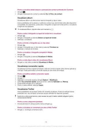 Pentru a vizualiza detalii despre o persoană de contact preferată din Contacte
1   Atingeţi    .
2   Atingeţi o persoană de contact şi selectaţi Viz. în Pers. de contact.

    Vizualizare album
    Vizualizarea Album vă oferă acces rapid la fotografii şi clipuri video.
    Aveţi posibilitatea să vizualizaţi un astfel de conţinut sau să‑l trimiteţi către alte dispozitive
    compatibile. De asemenea, puteţi seta o fotografie ca tapet de fundal pentru o vizualizare
    a regimului de aşteptare.
    În vizualizarea Album, clipurile video sunt marcate cu              .


    Pentru a seta o fotografie ca tapet de fundal într‑o vizualizare
1   Atingeţi     .
2   Atingeţi o fotografie şi selectaţi Setare ca tapet de fundal.
3   Selectaţi o vizualizare.

    Pentru a trimite o fotografie sau un clip video
1   Atingeţi     .
2   Atingeţi o fotografie sau un clip video şi selectaţi Trimitere ca.
3   Selectaţi o metodă de trimitere.

    Pentru a vizualiza o fotografie completă în Media
1   Atingeţi     .
2   Atingeţi o fotografie şi selectaţi Vizualizare în Media.

    Pentru a reda clipuri video din vizualizarea Album
•   Atingeţi un clip video şi selectaţi Vizualizare în Media.

    Vizualizarea comenzilor rapide
    Vizualizarea Comenzi rapide furnizează o listă de comenzi rapide către diverse aplicaţii şi
    marcaje. Puteţi personaliza comenzile rapide pe care doriţi să le afişaţi.

    Pentru a modifica setările comenzilor rapide
1   Atingeţi    .
2   Atingeţi .
3   Selectaţi o comandă rapidă şi atingeţi Opţiuni > Modificare.
4   Când Tip comandă rapidă: apare pe ecran, selectaţi Aplicaţie sau Marcaj.
5   Faceţi dublă atingere pe un element.
6   Pentru a salva setările, selectaţi Înapoi.

    Vizualizarea Twitter
    Aveţi posibilitatea să accesaţi Twitter din această vizualizare. Puteţi să verificaţi starea
    prietenilor dvs. sau să faceţi comentarii asupra ultimelor lor depuneri (postări).
    Înainte de a utiliza acest serviciu, este necesar să aveţi în telefon setările obligatorii pentru
    conexiunea la Internet.

    Pentru a crea o depunere (postare)
•   Introduceţi textul în câmpul pentru text şi atingeţi            .

    Pentru a vizualiza un comentariu pe site-ul Web Twitter
•   Atingeţi   de lângă comentariul dorit.




                                                       15

        Aceasta este versiunea pentru Internet a acestei publicaţii. © Imprimaţi numai pentru uz personal.
 