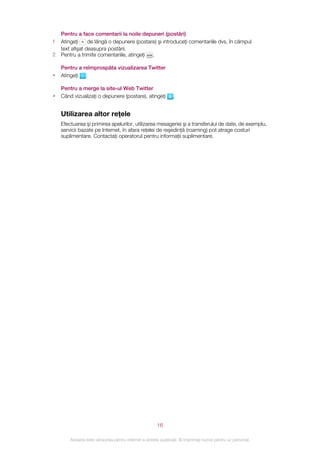 Pentru a face comentarii la noile depuneri (postări)
1   Atingeţi     de lângă o depunere (postare) şi introduceţi comentariile dvs. în câmpul
    text afişat deasupra postării.
2   Pentru a trimite comentariile, atingeţi .

    Pentru a reîmprospăta vizualizarea Twitter
•   Atingeţi .

    Pentru a merge la site-ul Web Twitter
•   Când vizualizaţi o depunere (postare), atingeţi             .


    Utilizarea altor reţele
    Efectuarea şi primirea apelurilor, utilizarea mesageriei şi a transferului de date, de exemplu,
    servicii bazate pe Internet, în afara reţelei de reşedinţă (roaming) pot atrage costuri
    suplimentare. Contactaţi operatorul pentru informaţii suplimentare.




                                                       16

        Aceasta este versiunea pentru Internet a acestei publicaţii. © Imprimaţi numai pentru uz personal.
 