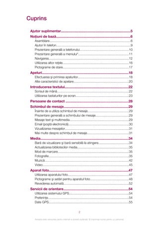 Cuprins

 Ajutor suplimentar........................................................................5
 Noţiuni de bază.............................................................................6
     Asamblare...........................................................................................6
     Ajutor în telefon...................................................................................9
     Prezentare generală a telefonului.......................................................10
     Prezentare generală a meniului*........................................................11
     Navigarea..........................................................................................12
     Utilizarea altor reţele..........................................................................16
     Pictograme de stare..........................................................................17
 Apeluri.........................................................................................18
     Efectuarea şi primirea apelurilor.........................................................18
     Alte caracteristici de apelare..............................................................20
 Introducerea textului..................................................................22
     Scrisul de mână................................................................................22
     Utilizarea tastaturilor pe ecran...........................................................23
 Persoane de contact .................................................................28
 Schimbul de mesaje...................................................................29
     Înainte de a utiliza schimbul de mesaje..............................................29
     Prezentare generală a schimbului de mesaje.....................................29
     Mesaje text şi multimedia..................................................................29
     Email (poştă electronică)....................................................................30
     Vizualizarea mesajelor.......................................................................31
     Mai multe despre schimbul de mesaje...............................................31
 Media...........................................................................................34
     Bară de vizualizare şi bară sensibilă la atingere..................................34
     Actualizarea bibliotecilor media..........................................................35
     Mod de marcare...............................................................................35
     Fotografie..........................................................................................35
     Muzică..............................................................................................42
     Video................................................................................................45
 Aparat foto..................................................................................47
     Utilizarea aparatului foto....................................................................47
     Pictograme şi setări pentru aparatul foto...........................................48
     Revederea automată.........................................................................52
 Servicii de orientare...................................................................54
     Utilizarea sistemului GPS...................................................................54
     Preferinţe..........................................................................................54
     Date GPS..........................................................................................55


                                                     2

     Aceasta este versiunea pentru Internet a acestei publicaţii. © Imprimaţi numai pentru uz personal.
 