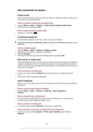 Alte caracteristici de apelare

    Poştă vocală
    Dacă abonamentul dvs. include un serviciu de răspuns, apelanţii pot lăsa un mesaj vocal
    atunci când nu răspundeţi la apel.

    Pentru a introduce numărul dvs. de poştă vocală
1   Selectaţi Meniu > Setări > Telefonie > Poştă vocală> Poştală vocală primire.
2   Introduceţi numărul şi selectaţi OK.

    Pentru a apela serviciul de poştă vocală
•   Selectaţi . Ţineţi atins 1 .

    Transferarea apelurilor
    Puteţi transfera apelurile, de exemplu, către un serviciu de răspuns.
    Când este utilizată opţiunea Restricţion. apeluri, unele opţiuni de transferare a apelurilor nu sunt
    disponibile.

    Pentru a transfera apeluri
1   Selectaţi Meniu > Setări > Telefonie > Redirecţ. apeluri.
2   Selectaţi un tip de apel şi o opţiune de transferare.
3   Selectaţi Activare.
4   Introduceţi numărul la care doriţi să transferaţi apelurile şi selectaţi OK.

    Mai mult de un singur apel
    Aveţi posibilitatea să trataţi mai multe apeluri simultan. De exemplu, puteţi pune în aşteptare
    un apel în desfăşurare, în timp ce efectuaţi sau preluaţi un al doilea apel. De asemenea,
    puteţi comuta între cele două apeluri. Nu puteţi prelua un al treilea apel, fără a termina unul
    din primele două apeluri.

    Pentru a efectua un al doilea apel
1   În timpul unui apel, selectaţi Tastatură. Această acţiune pune în aşteptare apelul în
    curs.
2   Introduceţi numărul de apelat şi apăsaţi .

    Apel în aşteptare
    Auziţi un sunet scurt (bip), dacă primiţi un al doilea apel când funcţia de apel în aşteptare
    este activă.

    Pentru a activa funcţia de apel în aşteptare
•   Selectaţi Meniu > Setări > Telefonie > Setări ap. > Apel în aşteptare >
    Activare.

    Pentru a răspunde la un al doilea apel
•   În timpul unui apel, apăsaţi când auziţi sunetul scurt (bip) pentru un al doilea apel.
    Această acţiune pune în aşteptare apelul în curs.

    Pentru a refuza un al doilea apel
•   În timpul unui apel, selectaţi Refuzare şi continuaţi cu apelul activ.

    Pentru a termina un apel activ şi a răspunde la un al doilea apel
•   În timpul unui apel, selectaţi Opţiuni > Termin. apel în desfăş. şi apoi selectaţi
    Răspuns.




                                                       20

        Aceasta este versiunea pentru Internet a acestei publicaţii. © Imprimaţi numai pentru uz personal.
 