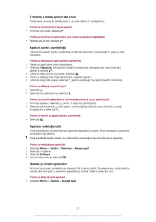 Tratarea a două apeluri de voce
    Puteţi avea un apel în desfăşurare şi un apel reţinut, în acelaşi timp.

    Pentru a comuta între două apeluri
•   În timpul unui apel, apăsaţi .

    Pentru a termina un apel activ şi a reveni la apelul în aşteptare
•   Apăsaţi    şi apoi apăsaţi .

    Apeluri pentru conferinţă
    Funcţia de Apeluri pentru conferinţă vă permite să ţineţi o conversaţie în grup cu alte
    persoane.

    Pentru a efectua un apel pentru conferinţă
1   Faceţi un apel către primul participant.
2   Selectaţi Tastatură, introduceţi numărul următorului participant pe care doriţi să‑l
    apelaţi şi apăsaţi .
3   Când se răspunde la noul apel, selectaţi .
4   Pentru a adăuga mai mulţi participanţi, repetaţi pasul 2.
5   Când se răspunde la apel, selectaţi pentru a adăuga noul participant la conferinţă.

    Pentru a elibera un participant
1   Selectaţi .
2   Selectaţi un participant şi selectaţi .

    Pentru a pune în aşteptare o conversaţie privată cu un participant
1   În timpul apelului, selectaţi pentru a afişa toţi participanţii.
2   Selectaţi participantul cu care aveţi o conversaţie privată pe care doriţi să o puneţi
    în aşteptare şi selectaţi .

    Pentru a reveni la apelul pentru conferinţă
•   Selectaţi .

    Apelare restricţionată
    Aveţi posibilitatea să restricţionaţi apelurile expediate şi sosite. Este necesară o parolă de
    la furnizorul de servicii.
    Dacă transferaţi apeluri sosite, nu puteţi utiliza unele opţiuni de restricţionare a apelurilor.

    Pentru a restricţiona apelurile
1   Selectaţi Meniu > Setări > Telefonie > Barare apel.
2   Selectaţi o opţiune.
3   Selectaţi Activare.
4   Introduceţi parola şi selectaţi OK.

    Durata şi costul apelurilor
    În timpul unui apel, pe telefon se afişează cât timp aţi vorbit. De asemenea, puteţi verifica
    durata ultimului apel, a apelurilor expediate şi durata totală a apelurilor dvs.

    Pentru a afişa durata apelului
•   Selectaţi Meniu > Apeluri > Durată apel.




                                                       21

        Aceasta este versiunea pentru Internet a acestei publicaţii. © Imprimaţi numai pentru uz personal.
 